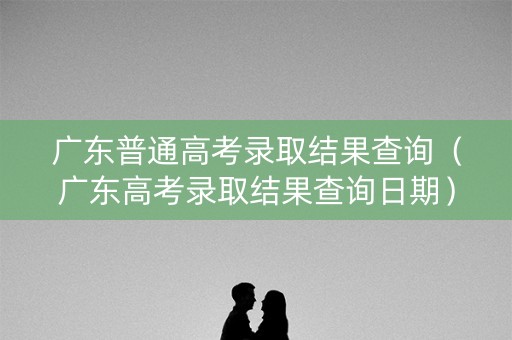 广东普通高考录取结果查询(广东高考录取结果查询日期) 广东普通高考录取结果查询(广东高考录取结果查询日期)