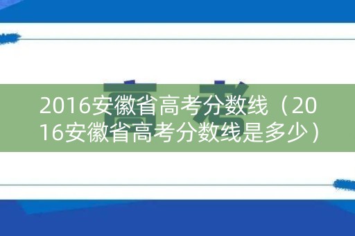 2016安徽省高考分数线(2016安徽省高考分数线是多少) 2016安徽省高考分数线(2016安徽省高考分数线是多少)