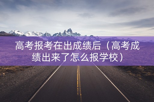 高考报考在出成绩后(高考成绩出来了怎么报学校) 高考报考在出成绩后(高考成绩出来了怎么报学校)