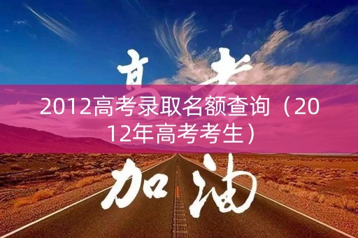 2012高考录取名额查询(2012年高考考生) 2012高考录取名额查询(2012年高考考生)
