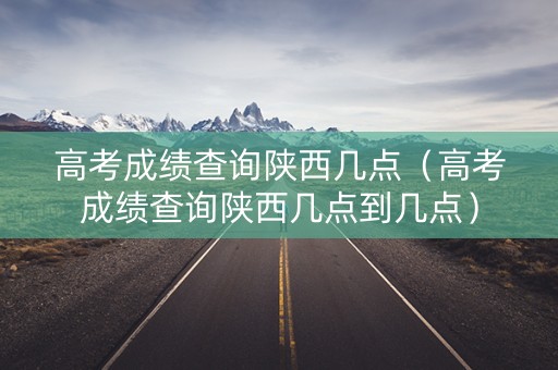 高考成绩查询陕西几点(高考成绩查询陕西几点到几点) 高考成绩查询陕西几点(高考成绩查询陕西几点到几点)