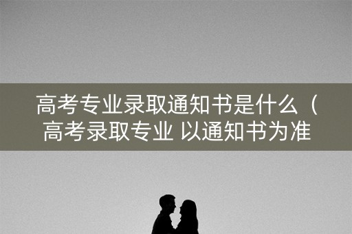 高考专业录取通知书是什么(高考录取专业 以通知书为准) 高考专业录取通知书是什么(高考录取专业 以通知书为准)