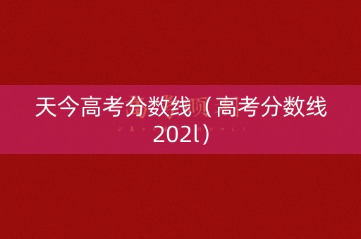 天今高考分数线(高考分数线202l) 天今高考分数线(高考分数线202l)