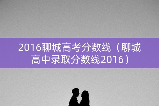 2016聊城高考分数线(聊城高中录取分数线2016) 2016聊城高考分数线(聊城高中录取分数线2016)
