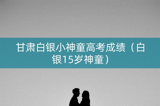 甘肃白银小神童高考成绩(白银15岁神童) 甘肃白银小神童高考成绩(白银15岁神童)