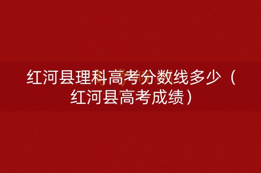 红河县理科高考分数线多少(红河县高考成绩) 红河县理科高考分数线多少(红河县高考成绩)
