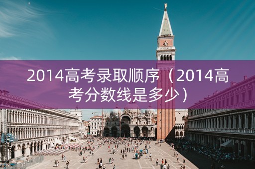 2014高考录取顺序(2014高考分数线是多少) 2014高考录取顺序(2014高考分数线是多少)
