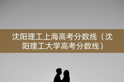 沈阳理工上海高考分数线(沈阳理工大学高考分数线) 沈阳理工上海高考分数线(沈阳理工大学高考分数线)