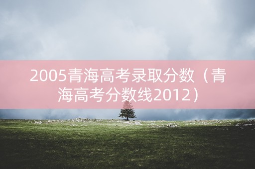 2005青海高考录取分数(青海高考分数线2012) 2005青海高考录取分数(青海高考分数线2012)
