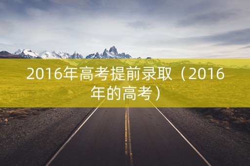 2016年高考提前录取(2016年的高考) 2016年高考提前录取(2016年的高考)