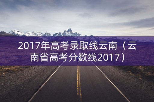 2017年高考录取线云南(云南省高考分数线2017) 2017年高考录取线云南(云南省高考分数线2017)