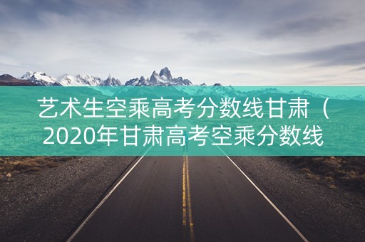 艺术生空乘高考分数线甘肃(2020年甘肃高考空乘分数线) 艺术生空乘高考分数线甘肃(2020年甘肃高考空乘分数线)