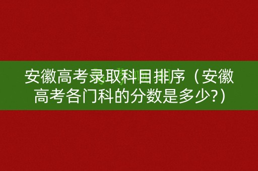 安徽高考录取科目排序(安徽高考各门科的分数是多少?) 安徽高考录取科目排序(安徽高考各门科的分数是多少?)