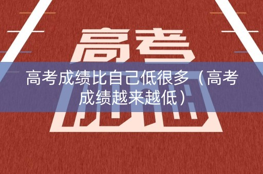 高考成绩比自己低很多(高考成绩越来越低) 高考成绩比自己低很多(高考成绩越来越低)