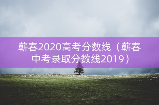 蕲春2020高考分数线(蕲春中考录取分数线2019) 蕲春2020高考分数线(蕲春中考录取分数线2019)