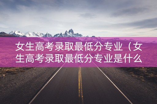 女生高考录取最低分专业(女生高考录取最低分专业是什么) 女生高考录取最低分专业(女生高考录取最低分专业是什么)