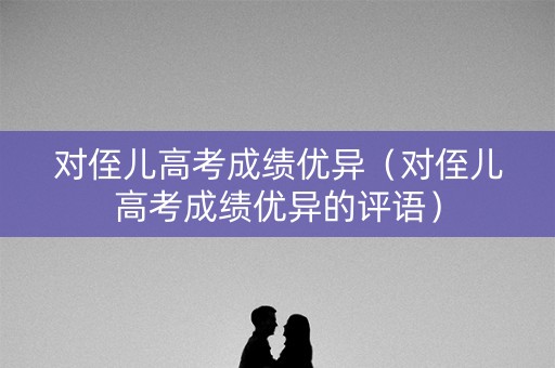 对侄儿高考成绩优异(对侄儿高考成绩优异的评语) 对侄儿高考成绩优异(对侄儿高考成绩优异的评语)