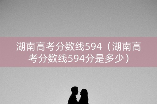 湖南高考分数线594(湖南高考分数线594分是多少) 湖南高考分数线594(湖南高考分数线594分是多少)