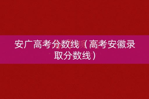 安广高考分数线(高考安徽录取分数线) 安广高考分数线(高考安徽录取分数线)