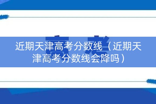 近期天津高考分数线(近期天津高考分数线会降吗) 近期天津高考分数线(近期天津高考分数线会降吗)