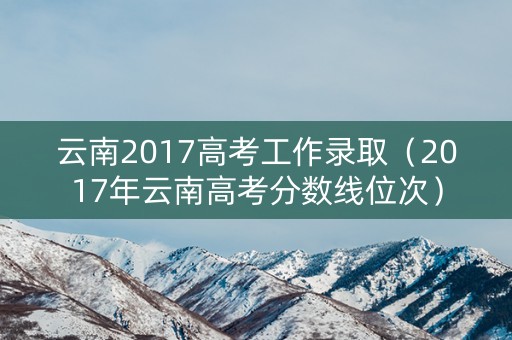 云南2017高考工作录取(2017年云南高考分数线位次) 云南2017高考工作录取(2017年云南高考分数线位次)