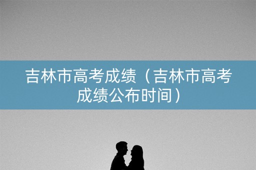 吉林市高考成绩(吉林市高考成绩公布时间) 吉林市高考成绩(吉林市高考成绩公布时间)