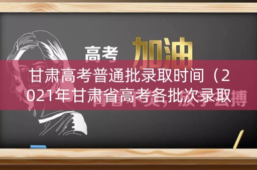 甘肃高考普通批录取时间(2021年甘肃省高考各批次录取时间) 甘肃高考普通批录取时间(2021年甘肃省高考各批次录取时间)