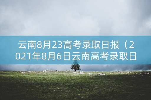 云南8月23高考录取日报(2021年8月6日云南高考录取日报) 云南8月23高考录取日报(2021年8月6日云南高考录取日报)