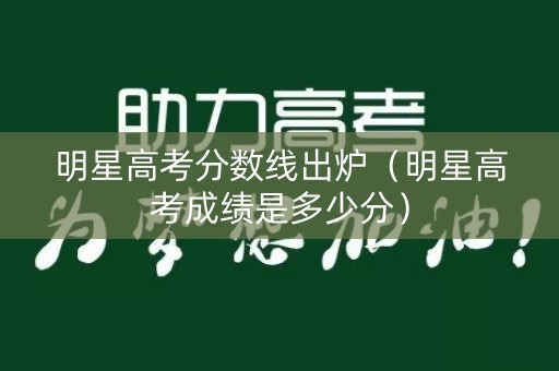 明星高考分数线出炉(明星高考成绩是多少分) 明星高考分数线出炉(明星高考成绩是多少分)