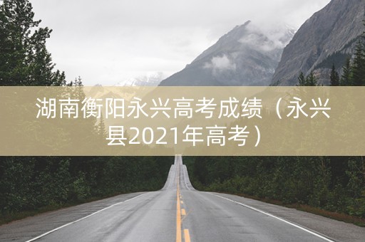 湖南衡阳永兴高考成绩(永兴县2021年高考) 湖南衡阳永兴高考成绩(永兴县2021年高考)