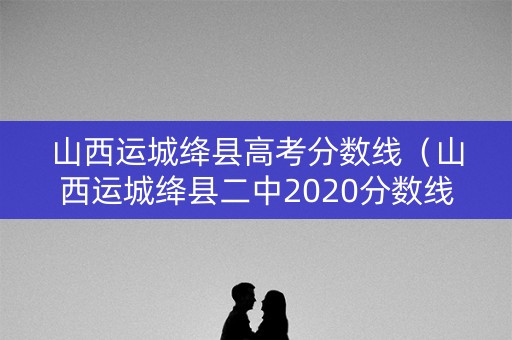 山西运城绛县高考分数线(山西运城绛县二中2020分数线) 山西运城绛县高考分数线(山西运城绛县二中2020分数线)