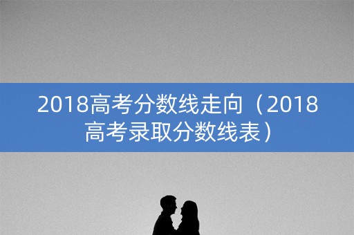 2018高考分数线走向(2018高考录取分数线表) 2018高考分数线走向(2018高考录取分数线表)