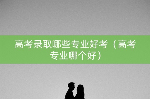 高考录取哪些专业好考(高考专业哪个好) 高考录取哪些专业好考(高考专业哪个好)