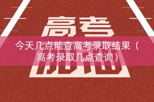 今天几点能查高考录取结果(高考录取几点查询) 今天几点能查高考录取结果(高考录取几点查询)