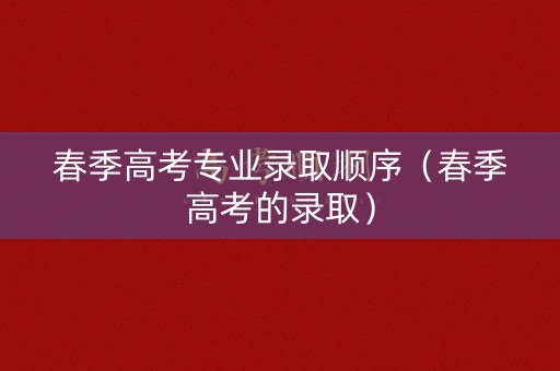 春季高考专业录取顺序(春季高考的录取) 春季高考专业录取顺序(春季高考的录取)
