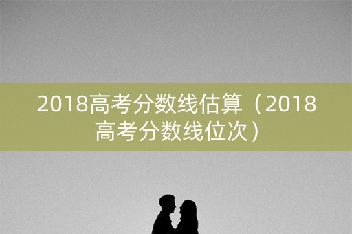 2018高考分数线估算(2018高考分数线位次) 2018高考分数线估算(2018高考分数线位次)