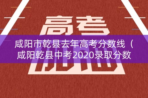 咸阳市乾县去年高考分数线(咸阳乾县中考2020录取分数线) 咸阳市乾县去年高考分数线(咸阳乾县中考2020录取分数线)
