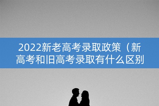 2022新老高考录取政策(新高考和旧高考录取有什么区别) 2022新老高考录取政策(新高考和旧高考录取有什么区别)
