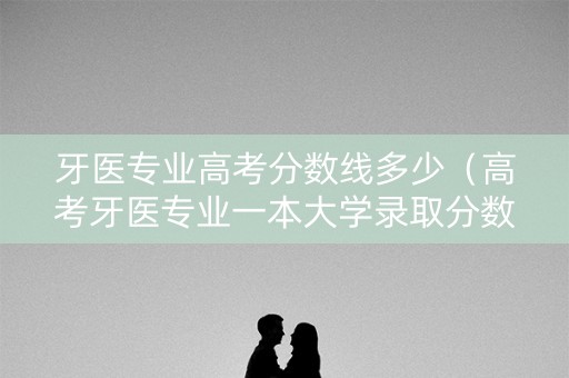 牙医专业高考分数线多少(高考牙医专业一本大学录取分数线一本) 牙医专业高考分数线多少(高考牙医专业一本大学录取分数线一本)