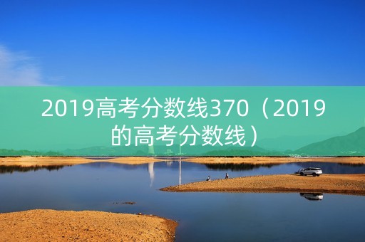 2019高考分数线370(2019的高考分数线) 2019高考分数线370(2019的高考分数线)