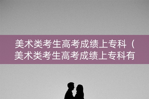 美术类考生高考成绩上专科(美术类考生高考成绩上专科有用吗) 美术类考生高考成绩上专科(美术类考生高考成绩上专科有用吗)