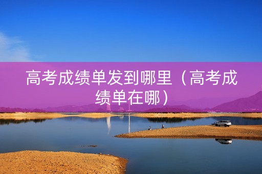 高考成绩单发到哪里(高考成绩单在哪) 高考成绩单发到哪里(高考成绩单在哪)