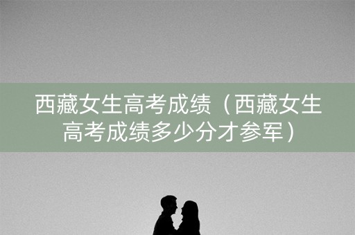 西藏女生高考成绩(西藏女生高考成绩多少分才参军) 西藏女生高考成绩(西藏女生高考成绩多少分才参军)