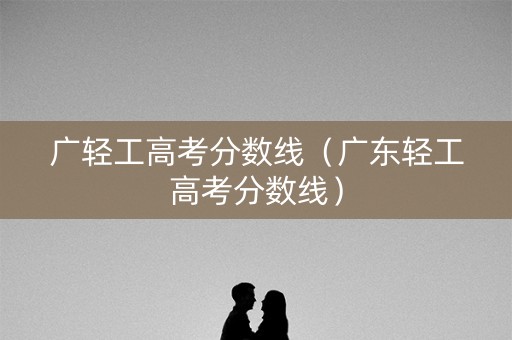 广轻工高考分数线(广东轻工高考分数线) 广轻工高考分数线(广东轻工高考分数线)