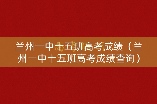 兰州一中十五班高考成绩(兰州一中十五班高考成绩查询) 兰州一中十五班高考成绩(兰州一中十五班高考成绩查询)