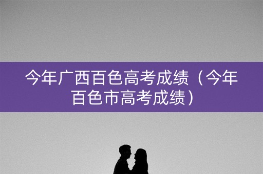 今年广西百色高考成绩(今年百色市高考成绩) 今年广西百色高考成绩(今年百色市高考成绩)