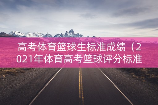 高考体育篮球生标准成绩(2021年体育高考篮球评分标准) 高考体育篮球生标准成绩(2021年体育高考篮球评分标准)