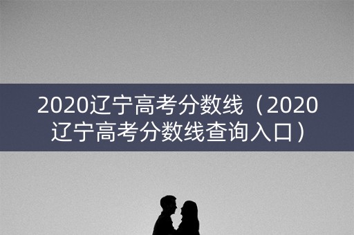 2020辽宁高考分数线(2020辽宁高考分数线查询入口) 2020辽宁高考分数线(2020辽宁高考分数线查询入口)