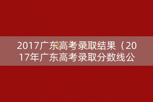2017广东高考录取结果(2017年广东高考录取分数线公布) 2017广东高考录取结果(2017年广东高考录取分数线公布)