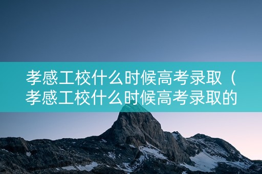 孝感工校什么时候高考录取（孝感工校什么时候高考录取的）
